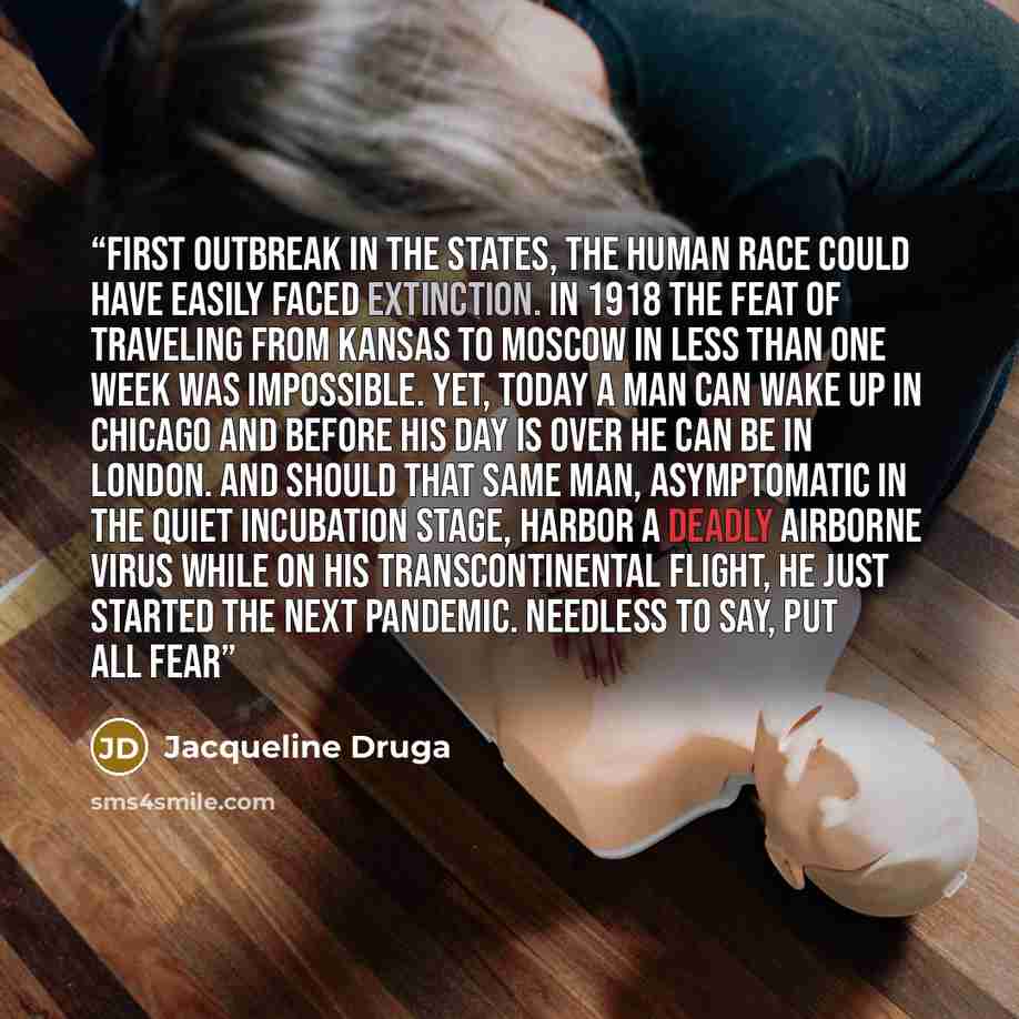 “first outbreak in the States, the human race could have easily faced extinction. In 1918 the feat of traveling from Kansas to Moscow in less than one week was impossible. Yet, today a man can wake up in Chicago and before his day is over he can be in London. And should that same man, asymptomatic…” quote by Jacqueline Druga