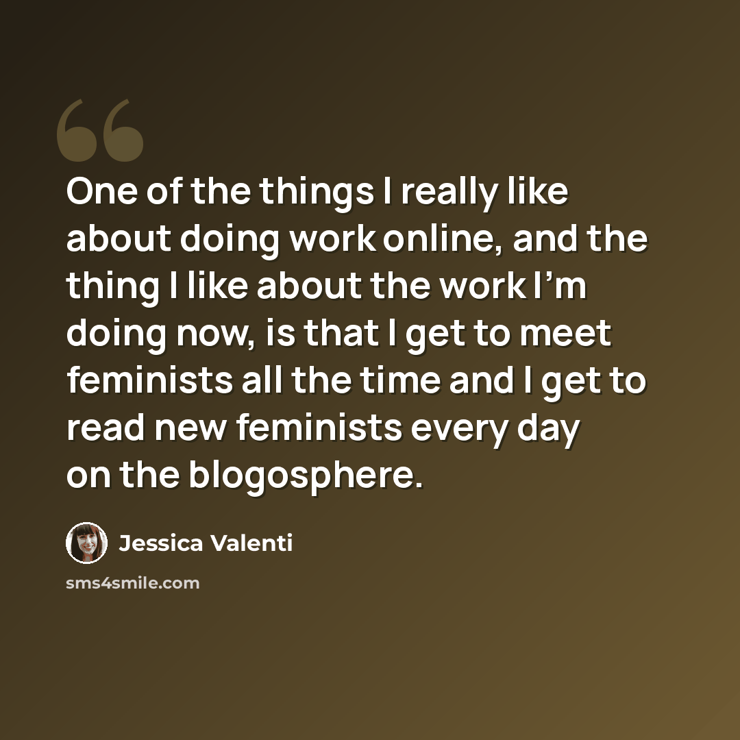 “One of the things I really like about doing work online, and the thing I like about the work I'm doing now, is that I get to meet feminists all the time and I get to read new feminists every day on the blogosphere.” quote by Jessica Valenti