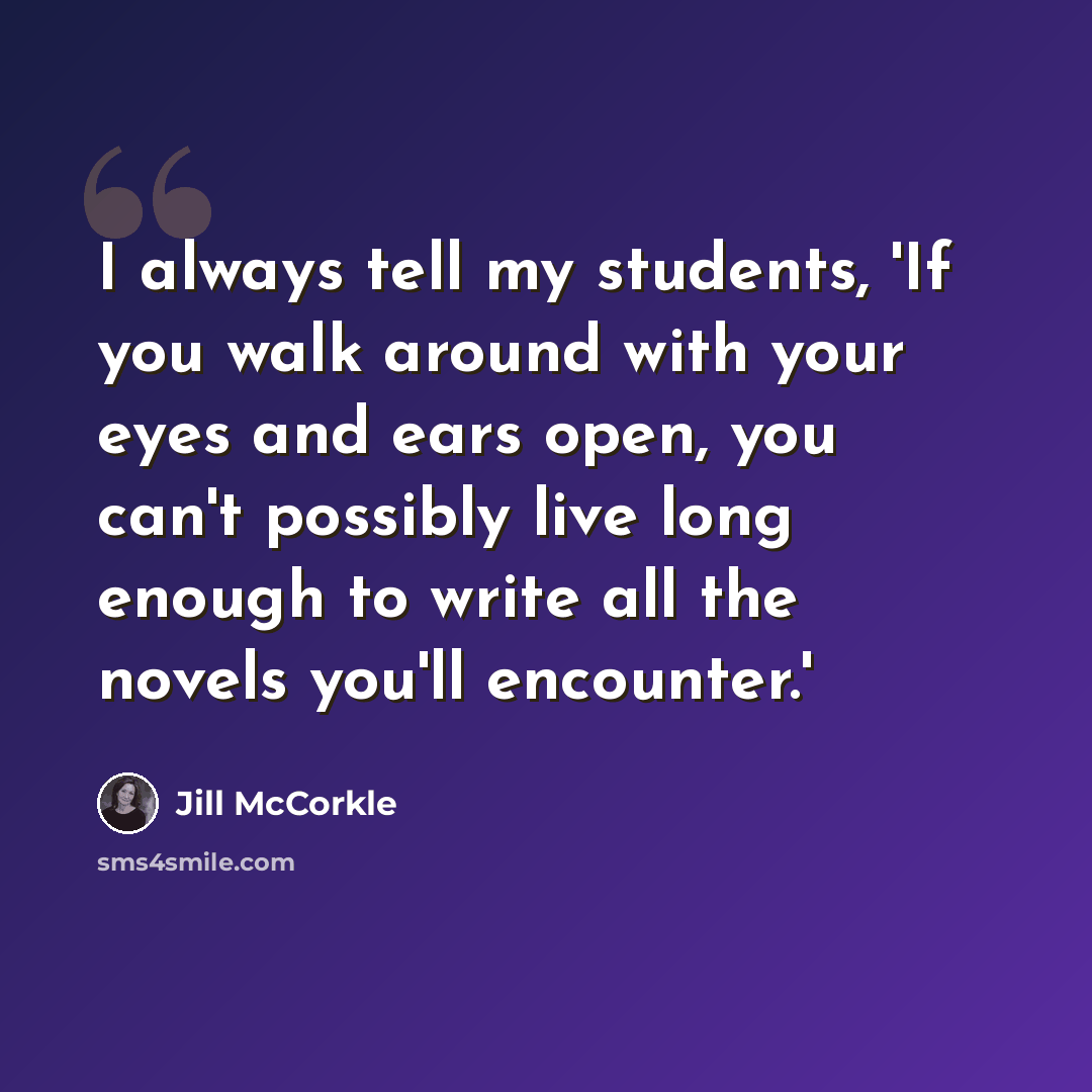 “I always tell my students, 'If you walk around with your eyes and ears open, you can't possibly live long enough to write all the novels you'll encounter.'” quote by Jill McCorkle