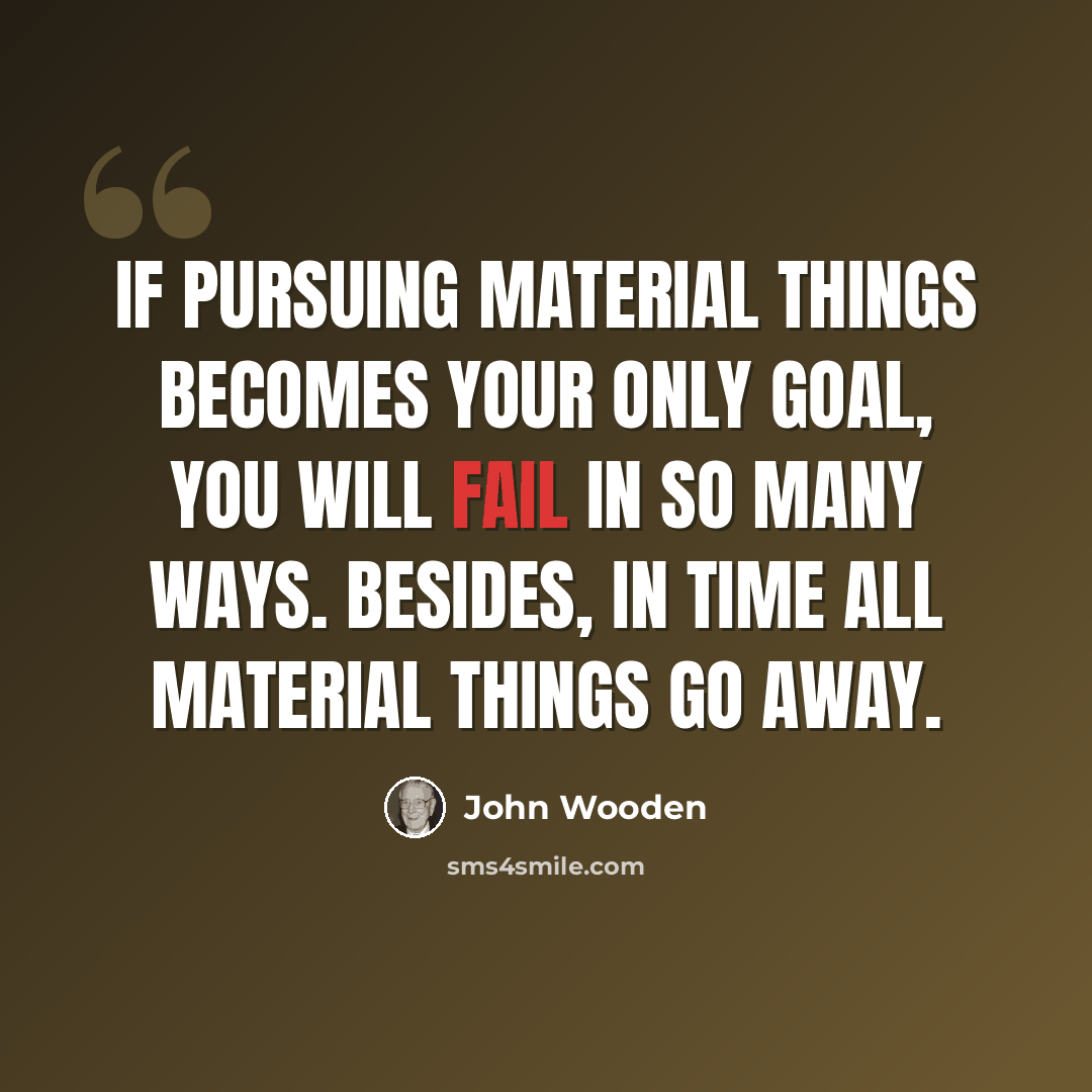 “If pursuing material things becomes your only goal, you will fail in so many ways. Besides, in time all material things go away.” quote by John Wooden