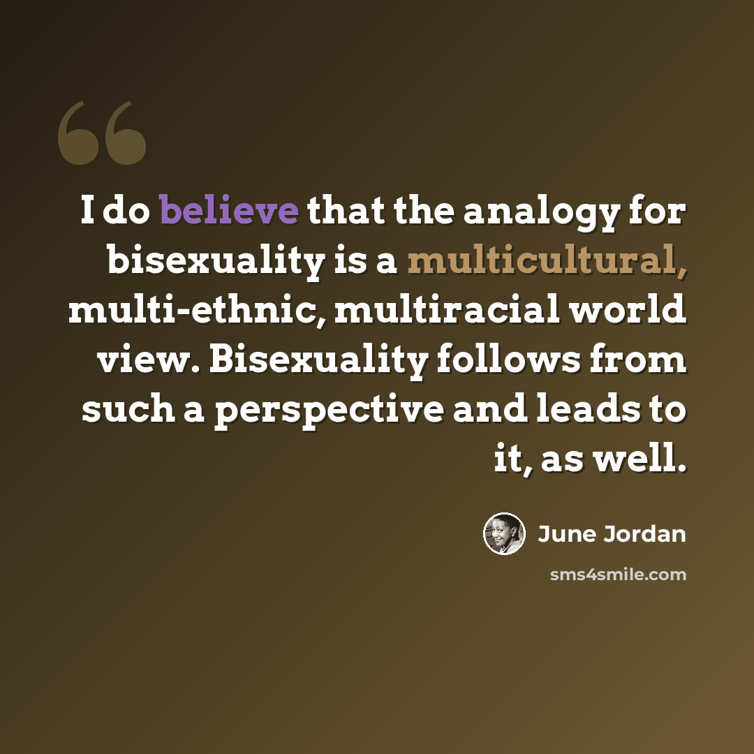 “I do believe that the analogy for bisexuality is a multicultural, multi-ethnic, multiracial world view. Bisexuality follows from such a perspective and leads to it, as well.” quote by June Jordan