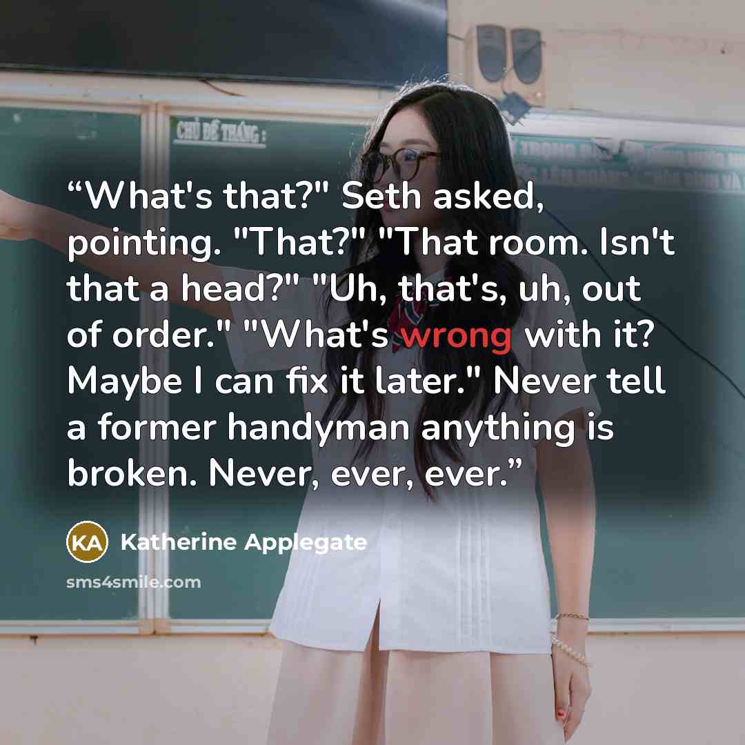“What's that?" Seth asked, pointing. "That?" "That room. Isn't that a head?" "Uh, that's, uh, out of order." "What's wrong with it? Maybe I can fix it later." Never tell a former handyman anything is broken. Never, ever, ever.” quote by Katherine Applegate