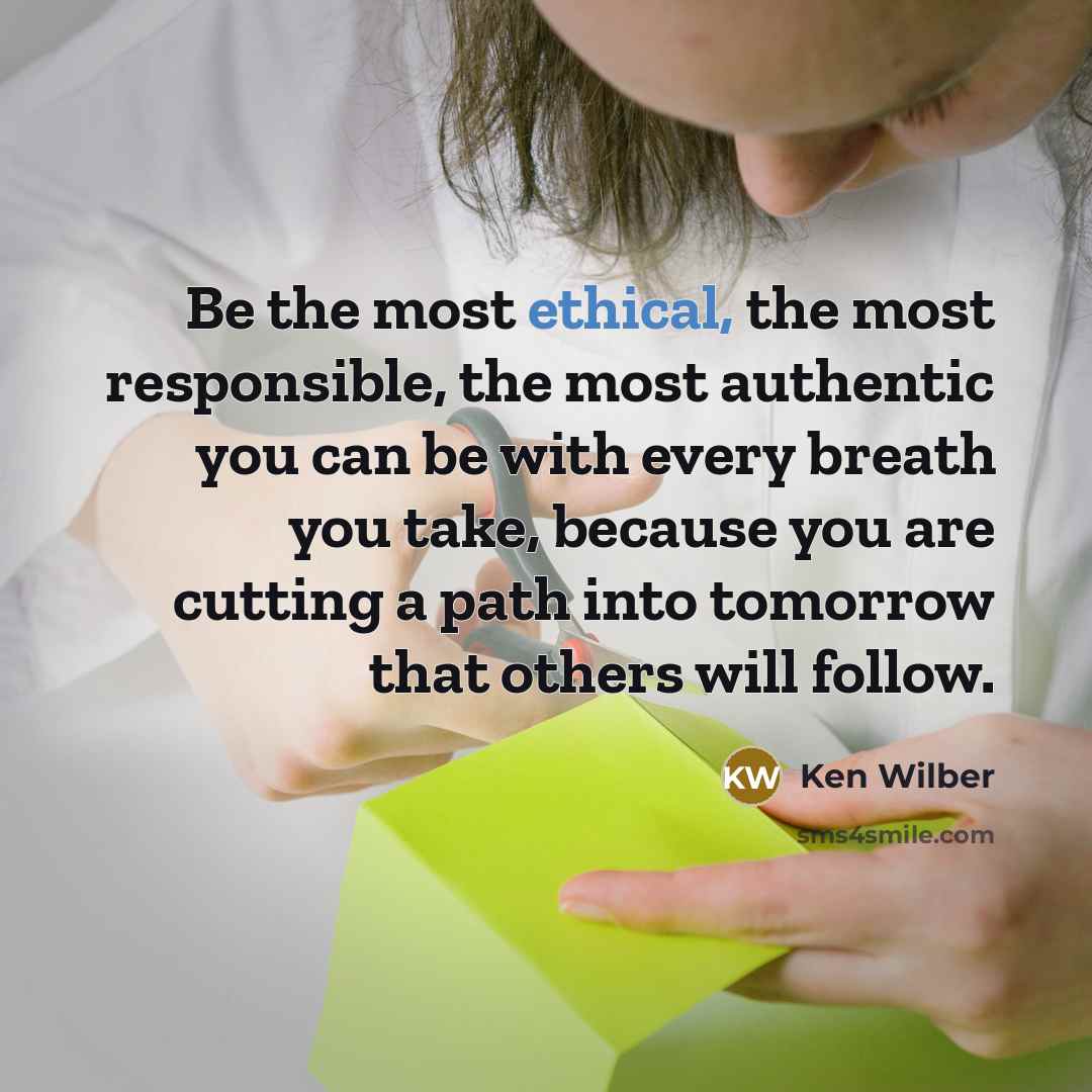 “Be the most ethical, the most responsible, the most authentic you can be with every breath you take, because you are cutting a path into tomorrow that others will follow.” quote by Ken Wilber