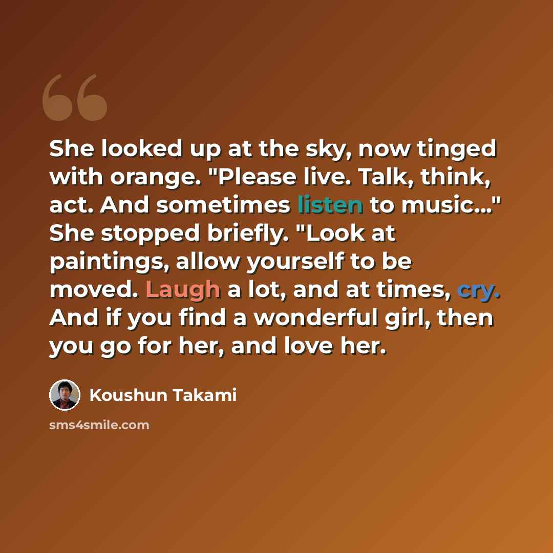 “She looked up at the sky, now tinged with orange. "Please live. Talk, think, act. And sometimes listen to music..." She stopped briefly. "Look at paintings, allow yourself to be moved. Laugh a lot, and at times, cry. And if you find a wonderful girl, then you go for her, and love her.” quote by Koushun Takami