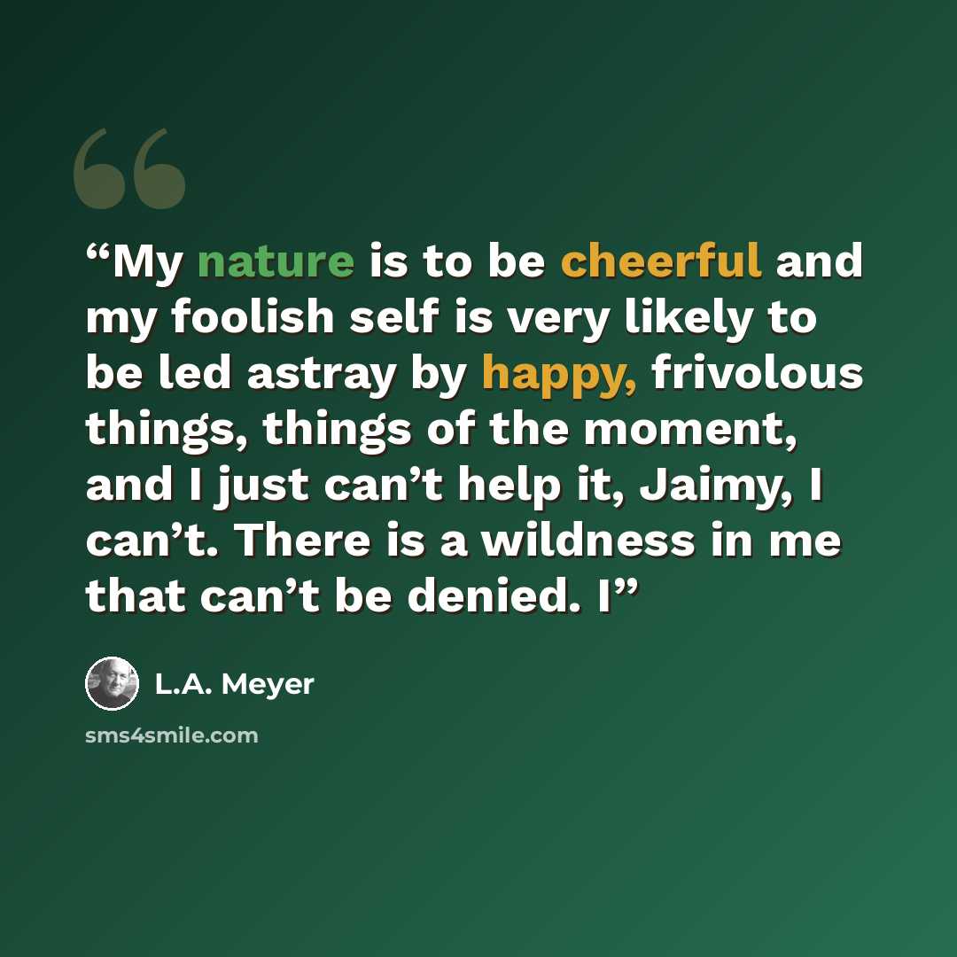 “My nature is to be cheerful and my foolish self is very likely to be led astray by happy, frivolous things, things of the moment, and I just can’t help it, Jaimy, I can’t. There is a wildness in me that can’t be denied. I” quote by L.A. Meyer