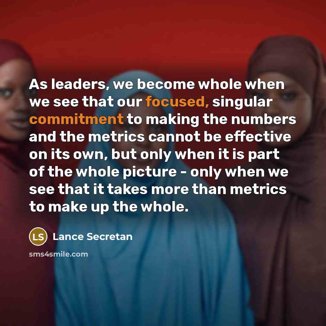“As leaders, we become whole when we see that our focused, singular commitment to making the numbers and the metrics cannot be effective on its own, but only when it is part of the whole picture - only when we see that it takes more than metrics to make up the whole.” quote by Lance Secretan