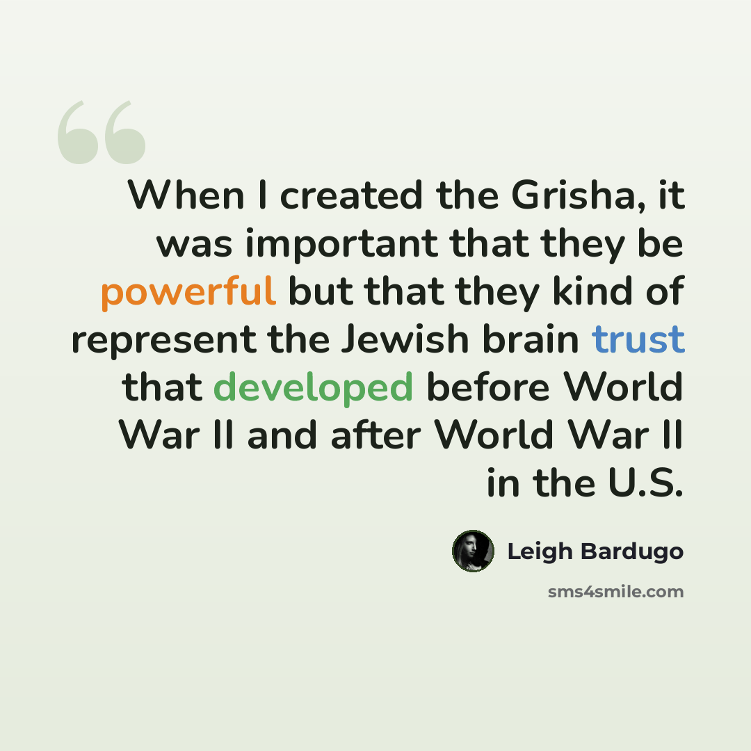 “When I created the Grisha, it was important that they be powerful but that they kind of represent the Jewish brain trust that developed before World War II and after World War II in the U.S.” quote by Leigh Bardugo
