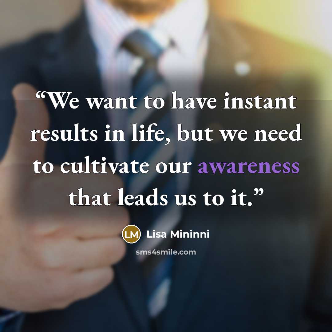 “We want to have instant results in life, but we need to cultivate our awareness that leads us to it.” quote by Lisa Mininni