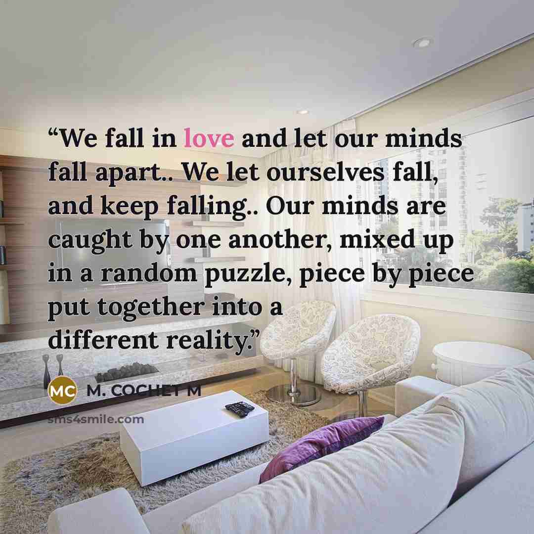 “We fall in love and let our minds fall apart.. We let ourselves fall, and keep falling.. Our minds are caught by one another, mixed up in a random puzzle, piece by piece put together into a different reality.” quote by M. COCHET M