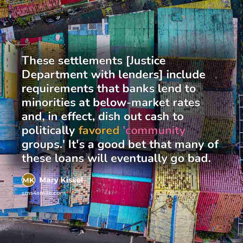 “These settlements [Justice Department with lenders] include requirements that banks lend to minorities at below-market rates and, in effect, dish out cash to politically favored 'community groups.' It's a good bet that many of these loans will eventually go bad.” quote by Mary Kissel
