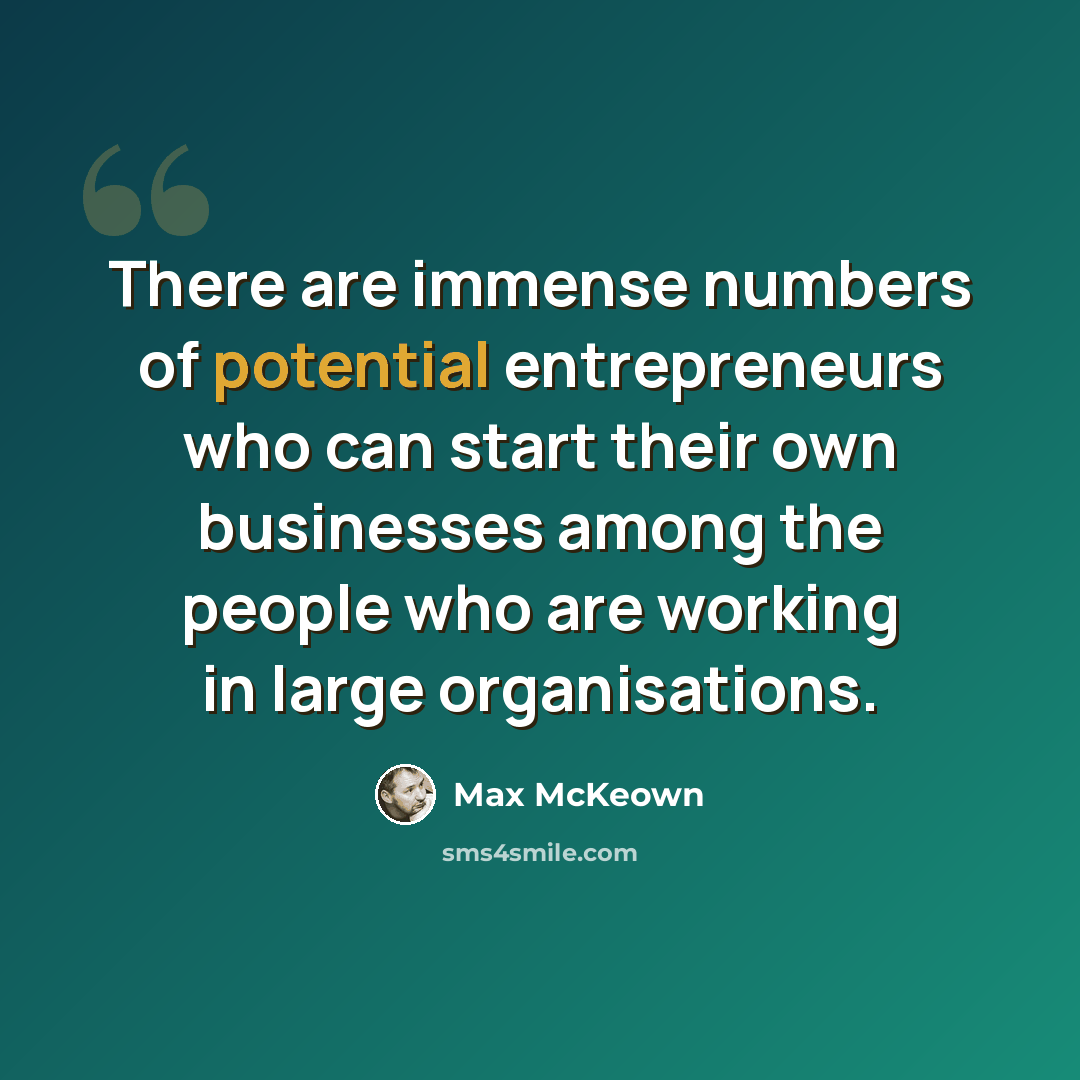 “There are immense numbers of potential entrepreneurs who can start their own businesses among the people who are working in large organisations.” quote by Max McKeown