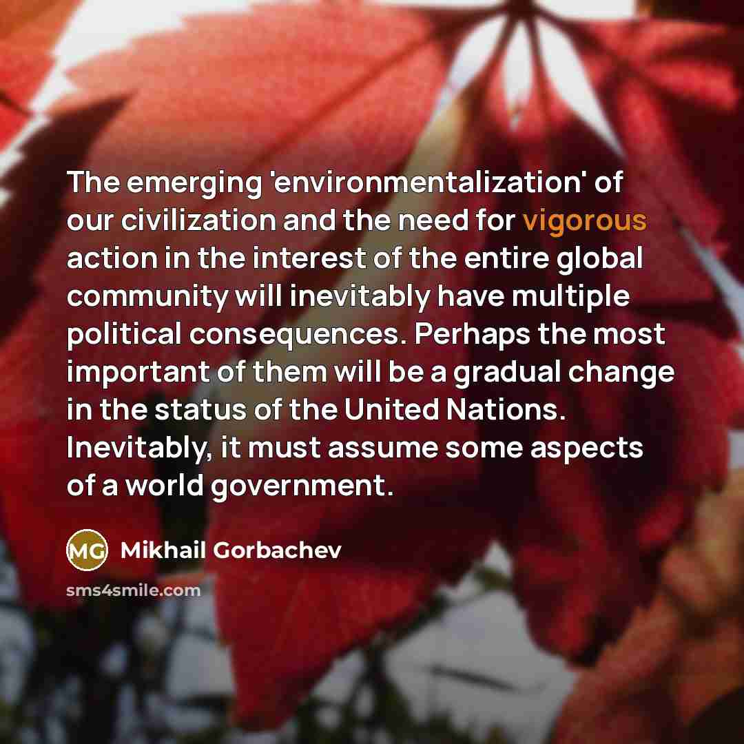 “The emerging 'environmentalization' of our civilization and the need for vigorous action in the interest of the entire global community will inevitably have multiple political consequences. Perhaps the most important of them will be a gradual change in the status of the United Nations. Inevitably…” quote by Mikhail Gorbachev