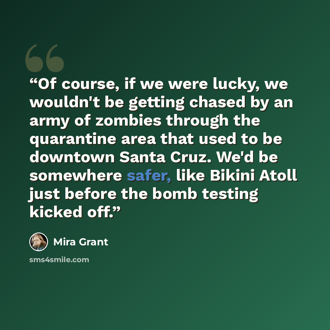 “Of course, if we were lucky, we wouldn't be getting chased by an army of zombies through the quarantine area that used to be downtown Santa Cruz. We'd be somewhere safer, like Bikini Atoll just before the bomb testing kicked off.” quote by Mira Grant