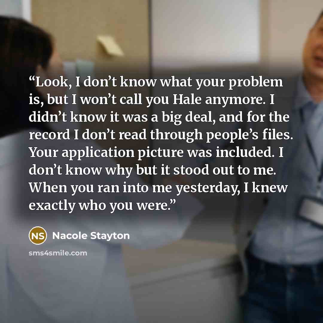 “Look, I don’t know what your problem is, but I won’t call you Hale anymore. I didn’t know it was a big deal, and for the record I don’t read through people’s files. Your application picture was included. I don’t know why but it stood out to me. When you ran into me yesterday, I knew exactly who…” quote by Nacole Stayton