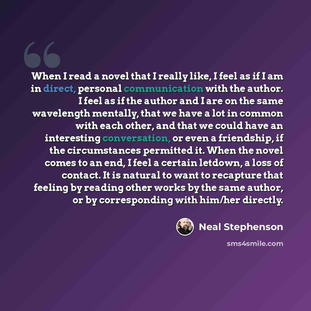 “When I read a novel that I really like, I feel as if I am in direct, personal communication with the author. I feel as if the author and I are on the same wavelength mentally, that we have a lot in common with each other, and that we could have an interesting conversation, or even a friendship, if…” quote by Neal Stephenson