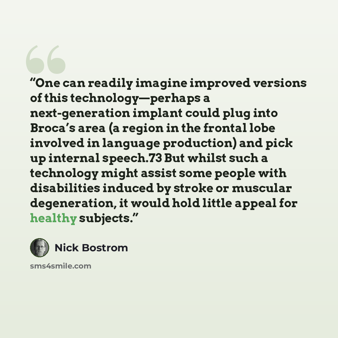 “One can readily imagine improved versions of this technology—perhaps a next-generation implant could plug into Broca’s area (a region in the frontal lobe involved in language production) and pick up internal speech.73 But whilst such a technology might assist some people with disabilities induced…” quote by Nick Bostrom