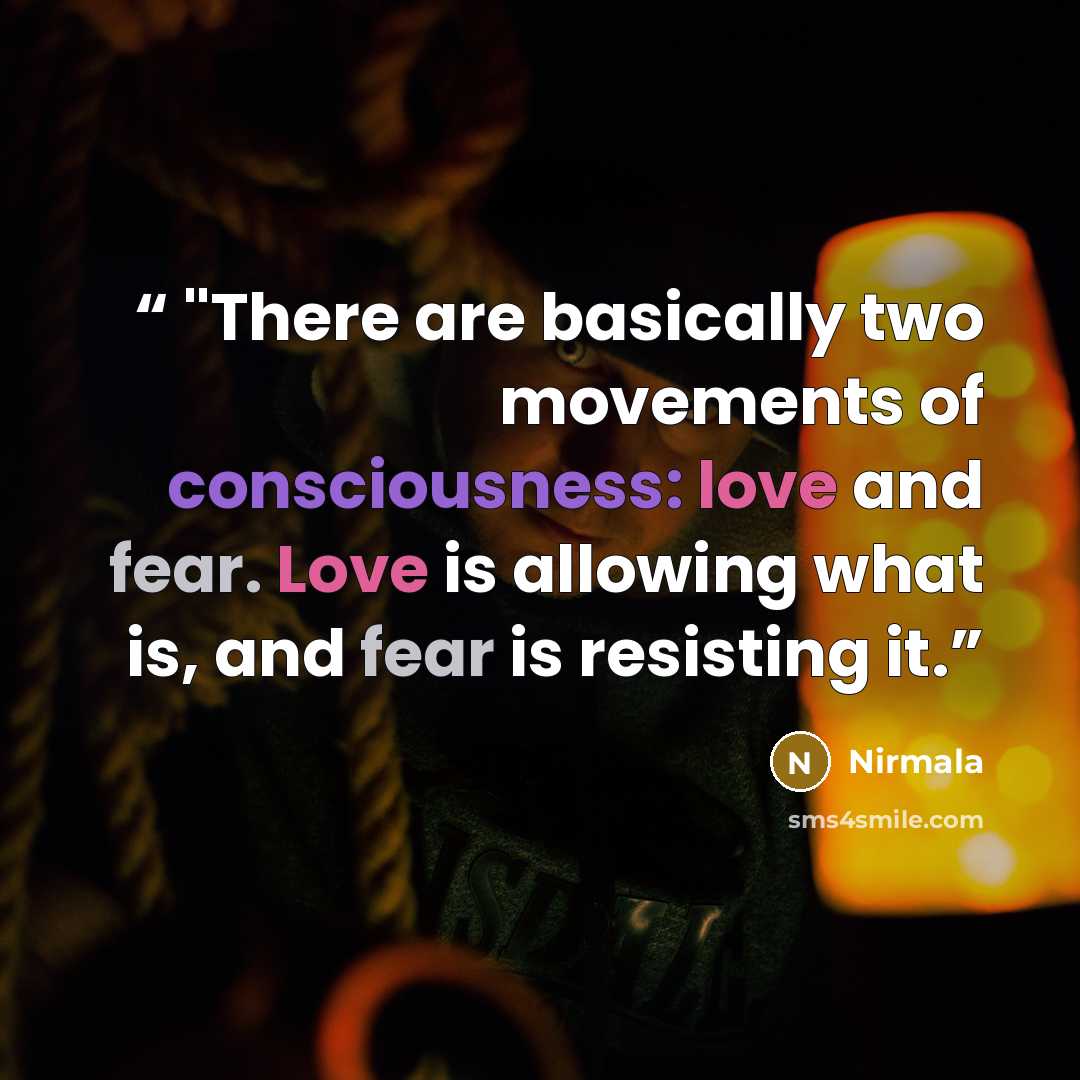 “"There are basically two movements of consciousness: love and fear. Love is allowing what is, and fear is resisting it.” quote by Nirmala