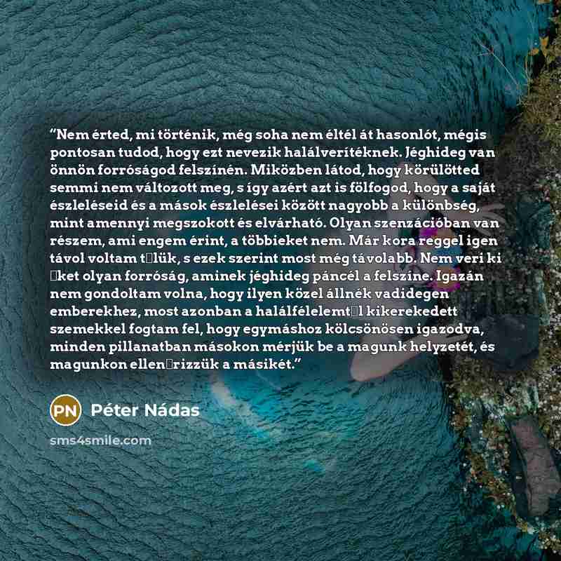 “Nem érted, mi történik, még soha nem éltél át hasonlót, mégis pontosan tudod, hogy ezt nevezik halálverítéknek. Jéghideg van önnön forróságod felszínén. Miközben látod, hogy körülötted semmi nem változott meg, s így azért azt is fölfogod, hogy a saját észleléseid és a mások észlelései között…” quote by Péter Nádas