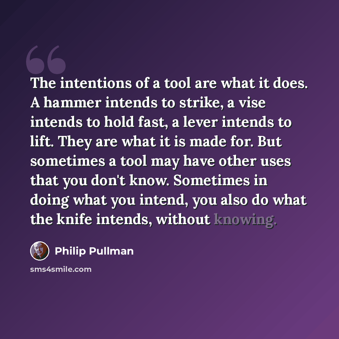 “The intentions of a tool are what it does. A hammer intends to strike, a vise intends to hold fast, a lever intends to lift. They are what it is made for. But sometimes a tool may have other uses that you don't know. Sometimes in doing what you intend, you also do what the knife intends, without…” quote by Philip Pullman