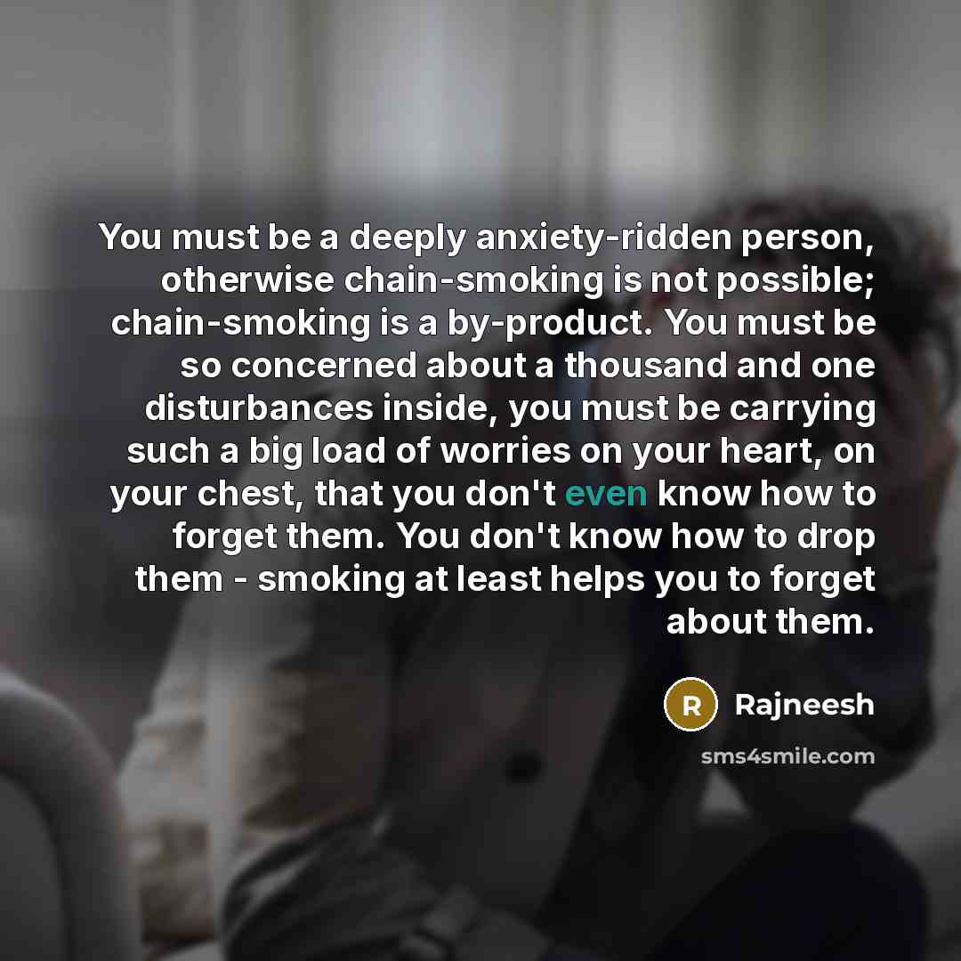 “You must be a deeply anxiety-ridden person, otherwise chain-smoking is not possible; chain-smoking is a by-product. You must be so concerned about a thousand and one disturbances inside, you must be carrying such a big load of worries on your heart, on your chest, that you don't even know how to…” quote by Rajneesh