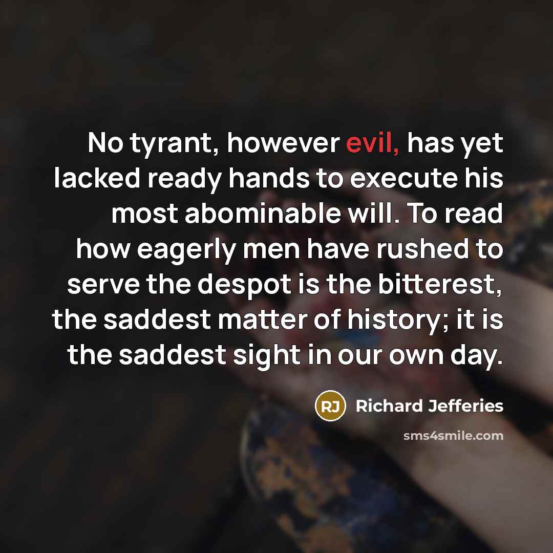 “No tyrant, however evil, has yet lacked ready hands to execute his most abominable will. To read how eagerly men have rushed to serve the despot is the bitterest, the saddest matter of history; it is the saddest sight in our own day.” quote by Richard Jefferies