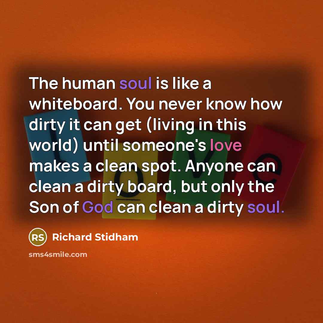 “The human soul is like a whiteboard. You never know how dirty it can get (living in this world) until someone's love makes a clean spot. Anyone can clean a dirty board, but only the Son of God can clean a dirty soul.” quote by Richard Stidham