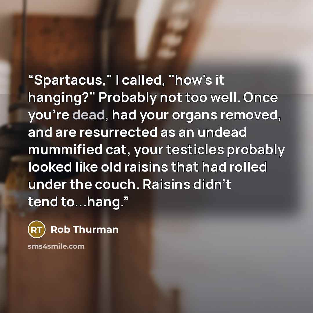 “Spartacus," I called, "how's it hanging?" Probably not too well. Once you're dead, had your organs removed, and are resurrected as an undead mummified cat, your testicles probably looked like old raisins that had rolled under the couch. Raisins didn't tend to...hang.” quote by Rob Thurman