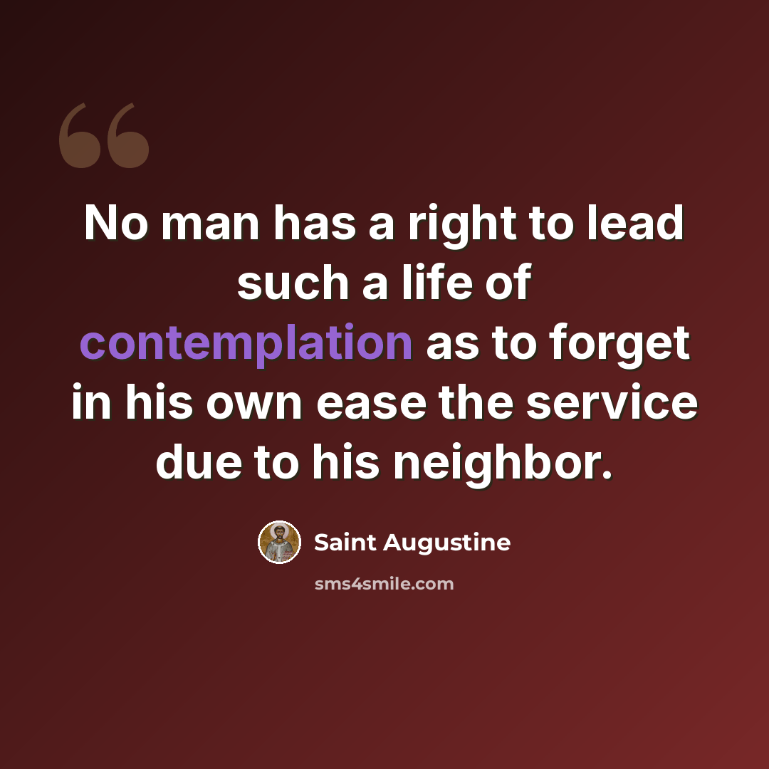 “No man has a right to lead such a life of contemplation as to forget in his own ease the service due to his neighbor.” quote by Saint Augustine