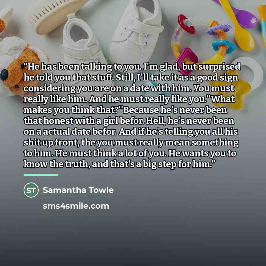 “He has been talking to you. I'm glad, but surprised he told you that stuff. Still, I'll take it as a good sign considering you are on a date with him. You must really like him. And he must really like you.''What makes you think that?''Because he's never been that honest with a girl befor. Hell…” quote by Samantha Towle