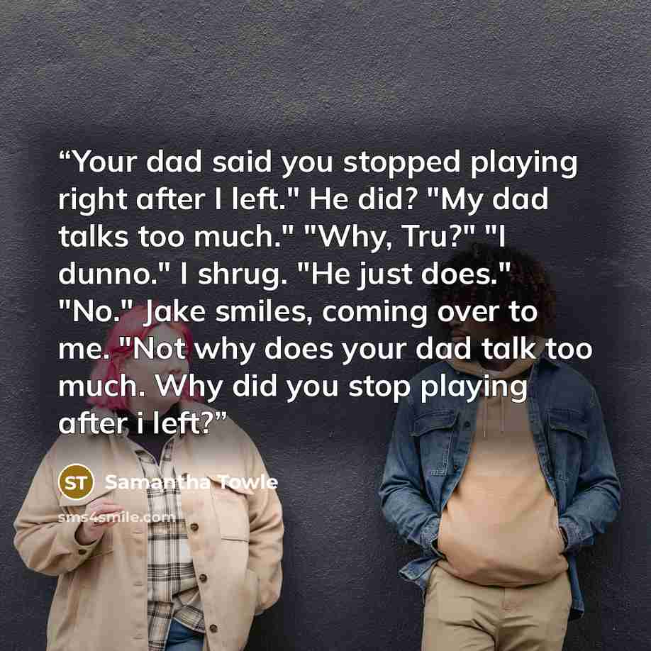 “Your dad said you stopped playing right after I left." He did? "My dad talks too much." "Why, Tru?" "I dunno." I shrug. "He just does." "No." Jake smiles, coming over to me. "Not why does your dad talk too much. Why did you stop playing after i left?” quote by Samantha Towle