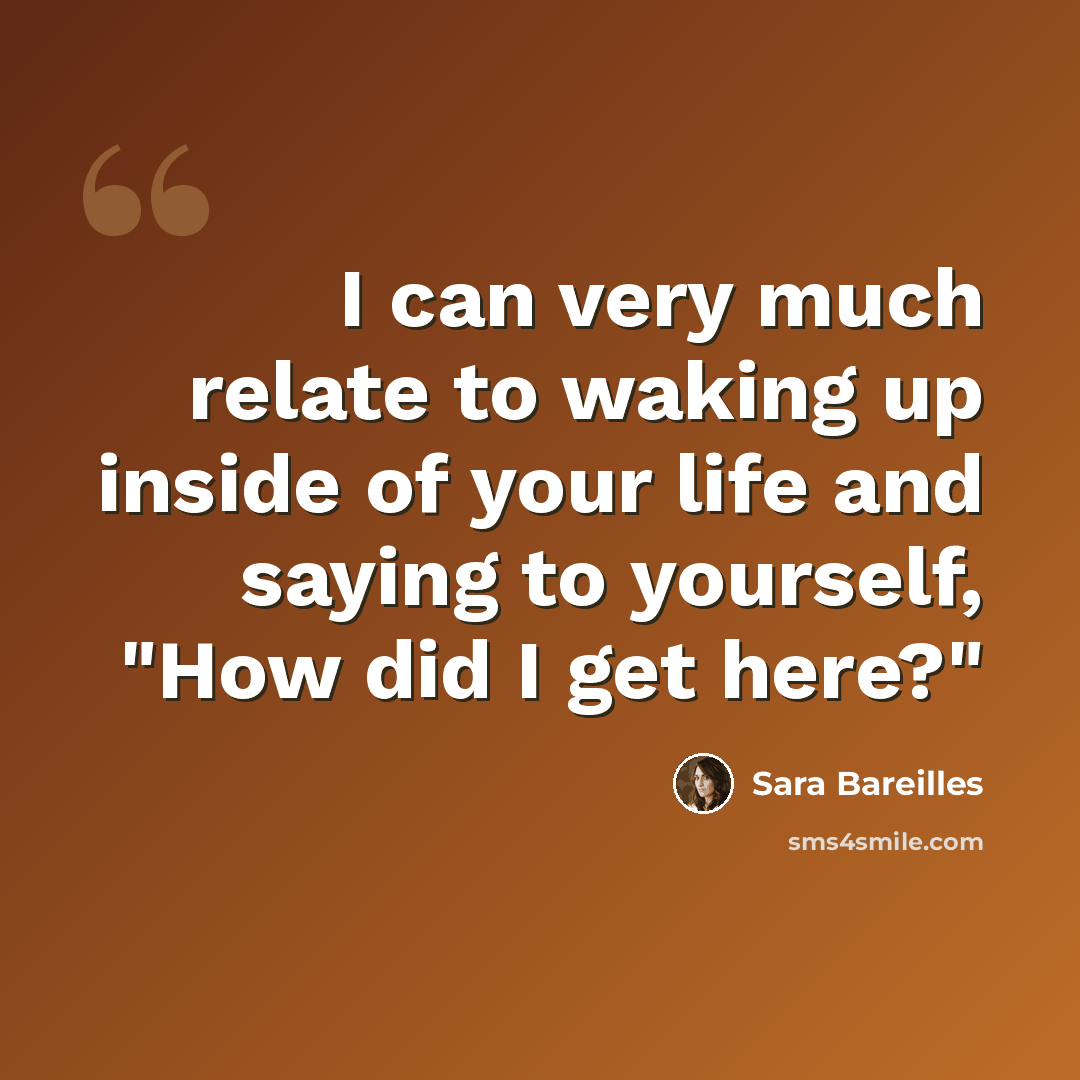 “I can very much relate to waking up inside of your life and saying to yourself, "How did I get here?"” quote by Sara Bareilles