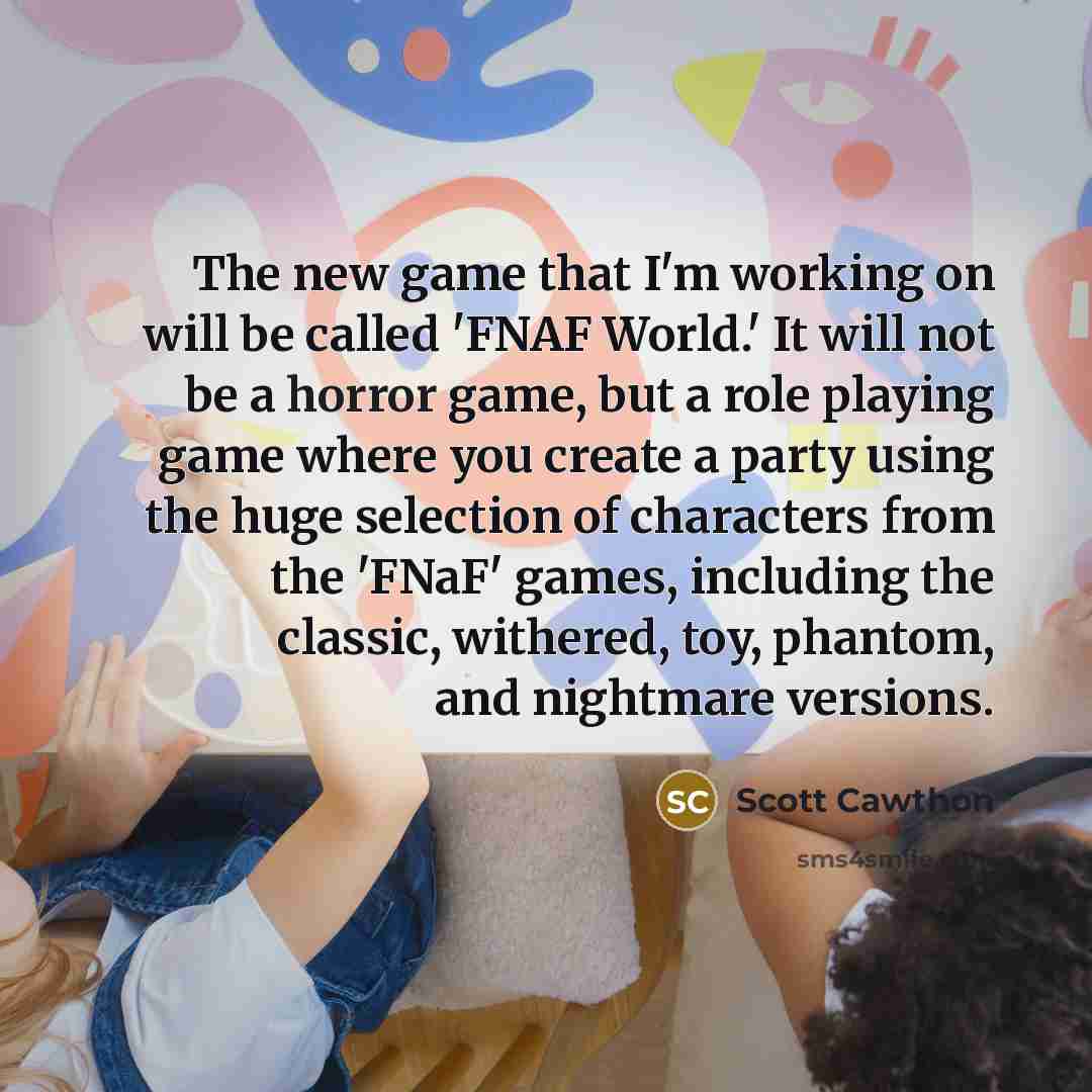 “The new game that I'm working on will be called 'FNAF World.' It will not be a horror game, but a role playing game where you create a party using the huge selection of characters from the 'FNaF' games, including the classic, withered, toy, phantom, and nightmare versions.” quote by Scott Cawthon