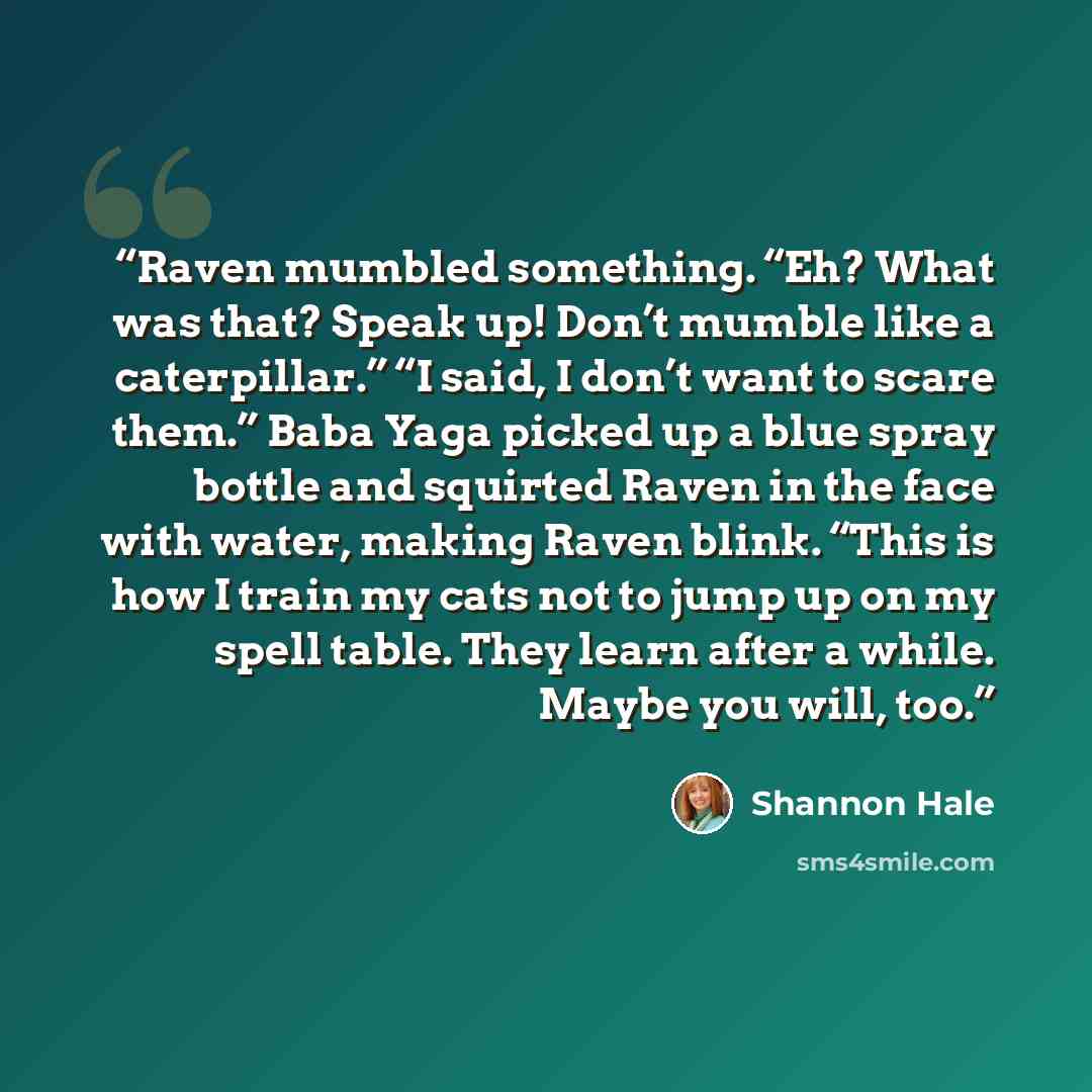 “Raven mumbled something. “Eh? What was that? Speak up! Don’t mumble like a caterpillar.” “I said, I don’t want to scare them.” Baba Yaga picked up a blue spray bottle and squirted Raven in the face with water, making Raven blink. “This is how I train my cats not to jump up on my spell table. They…” quote by Shannon Hale