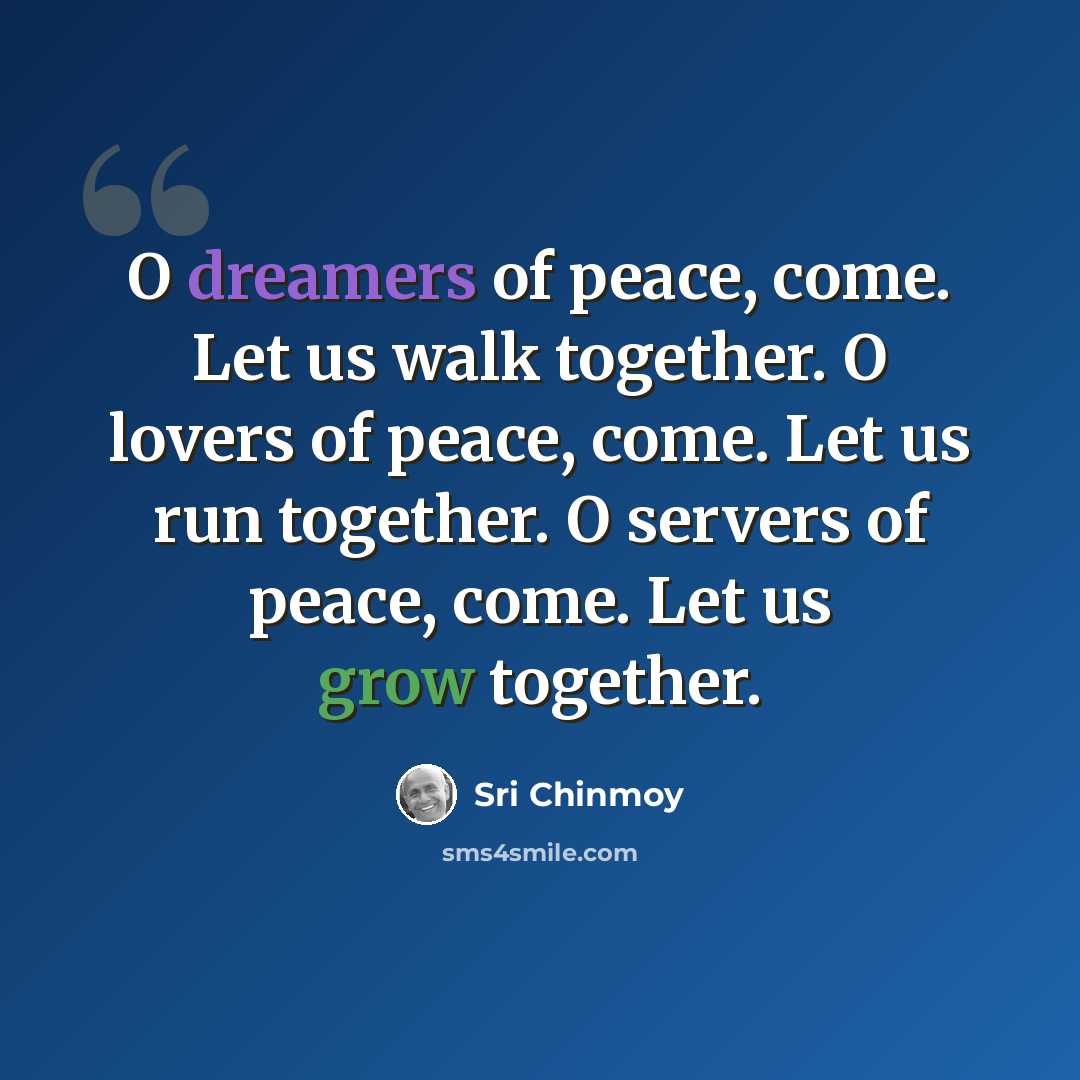 “O dreamers of peace, come. Let us walk together. O lovers of peace, come. Let us run together. O servers of peace, come. Let us grow together.” quote by Sri Chinmoy