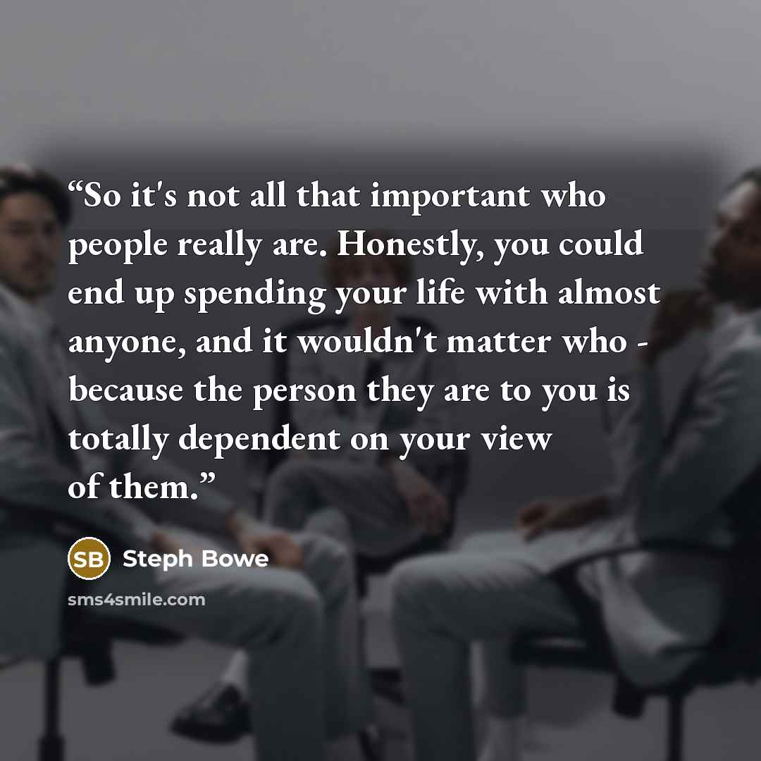“So it's not all that important who people really are. Honestly, you could end up spending your life with almost anyone, and it wouldn't matter who - because the person they are to you is totally dependent on your view of them.” quote by Steph Bowe