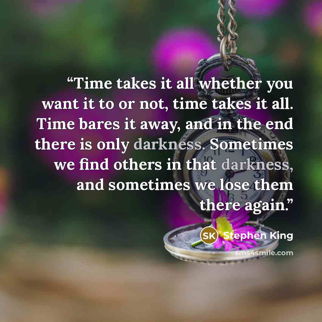 “Time takes it all whether you want it to or not, time takes it all. Time bares it away, and in the end there is only darkness. Sometimes we find others in that darkness, and sometimes we lose them there again.” quote by Stephen King