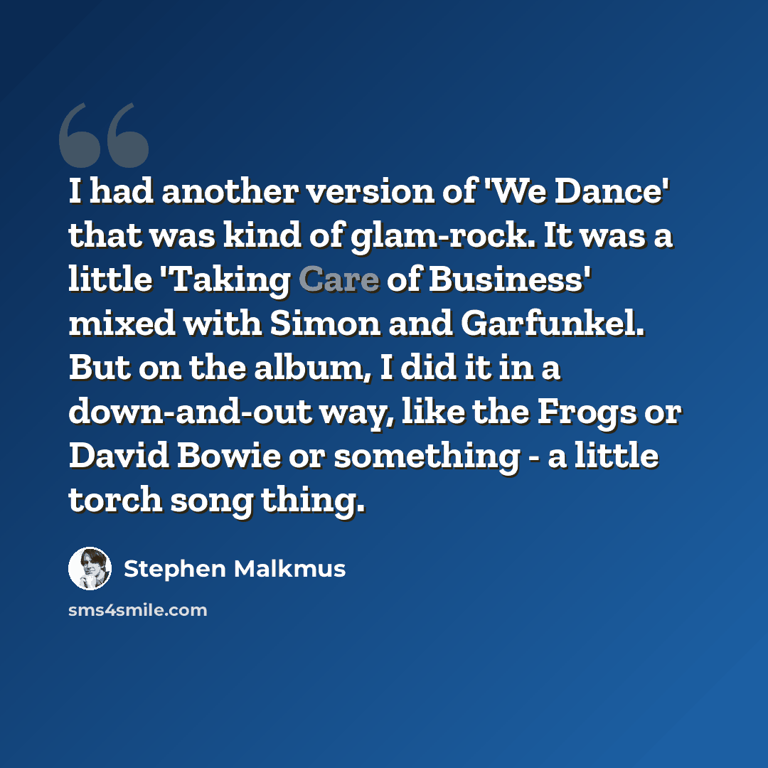 “I had another version of 'We Dance' that was kind of glam-rock. It was a little 'Taking Care of Business' mixed with Simon and Garfunkel. But on the album, I did it in a down-and-out way, like the Frogs or David Bowie or something - a little torch song thing.” quote by Stephen Malkmus