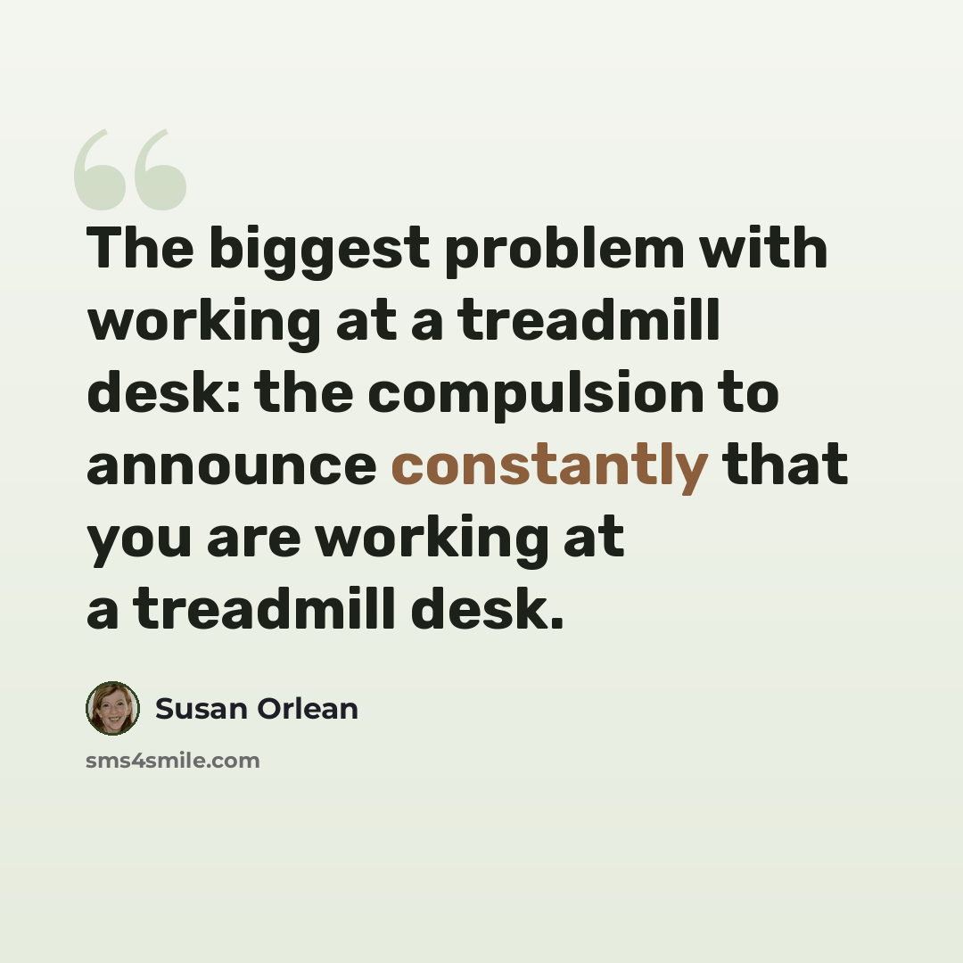“The biggest problem with working at a treadmill desk: the compulsion to announce constantly that you are working at a treadmill desk.” quote by Susan Orlean