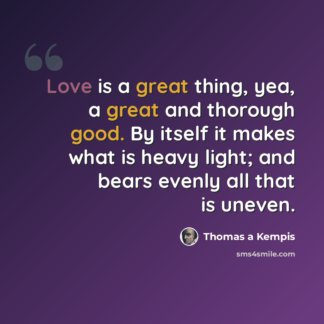 “Love is a great thing, yea, a great and thorough good. By itself it makes what is heavy light; and bears evenly all that is uneven.” quote by Thomas a Kempis