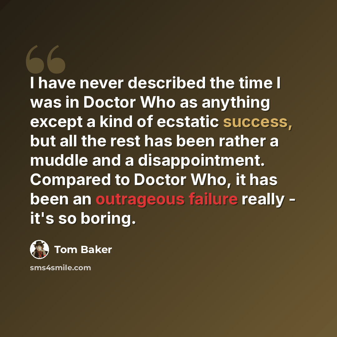 “I have never described the time I was in Doctor Who as anything except a kind of ecstatic success, but all the rest has been rather a muddle and a disappointment. Compared to Doctor Who, it has been an outrageous failure really - it's so boring.” quote by Tom Baker