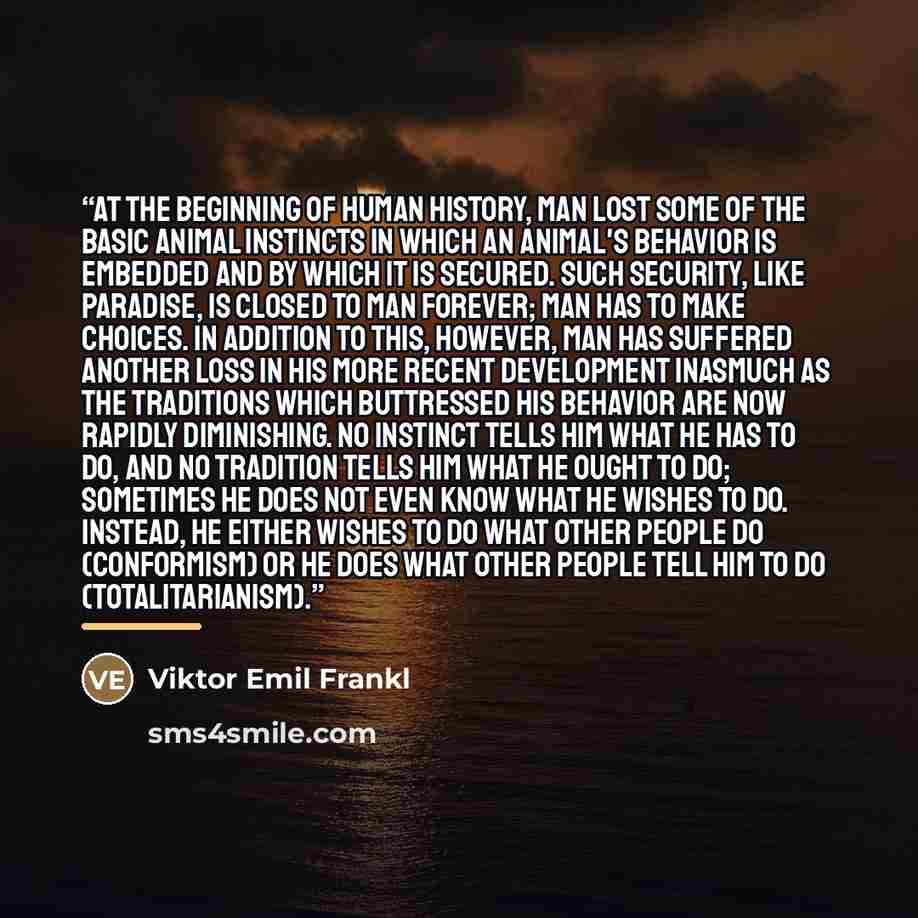 “At the beginning of human history, man lost some of the basic animal instincts in which an animal's behavior is embedded and by which it is secured. Such security, like paradise, is closed to man forever; man has to make choices. In addition to this, however, man has suffered another loss in his…” quote by Viktor Emil Frankl