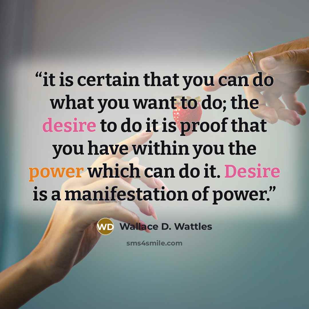 “it is certain that you can do what you want to do; the desire to do it is proof that you have within you the power which can do it. Desire is a manifestation of power.” quote by Wallace D. Wattles