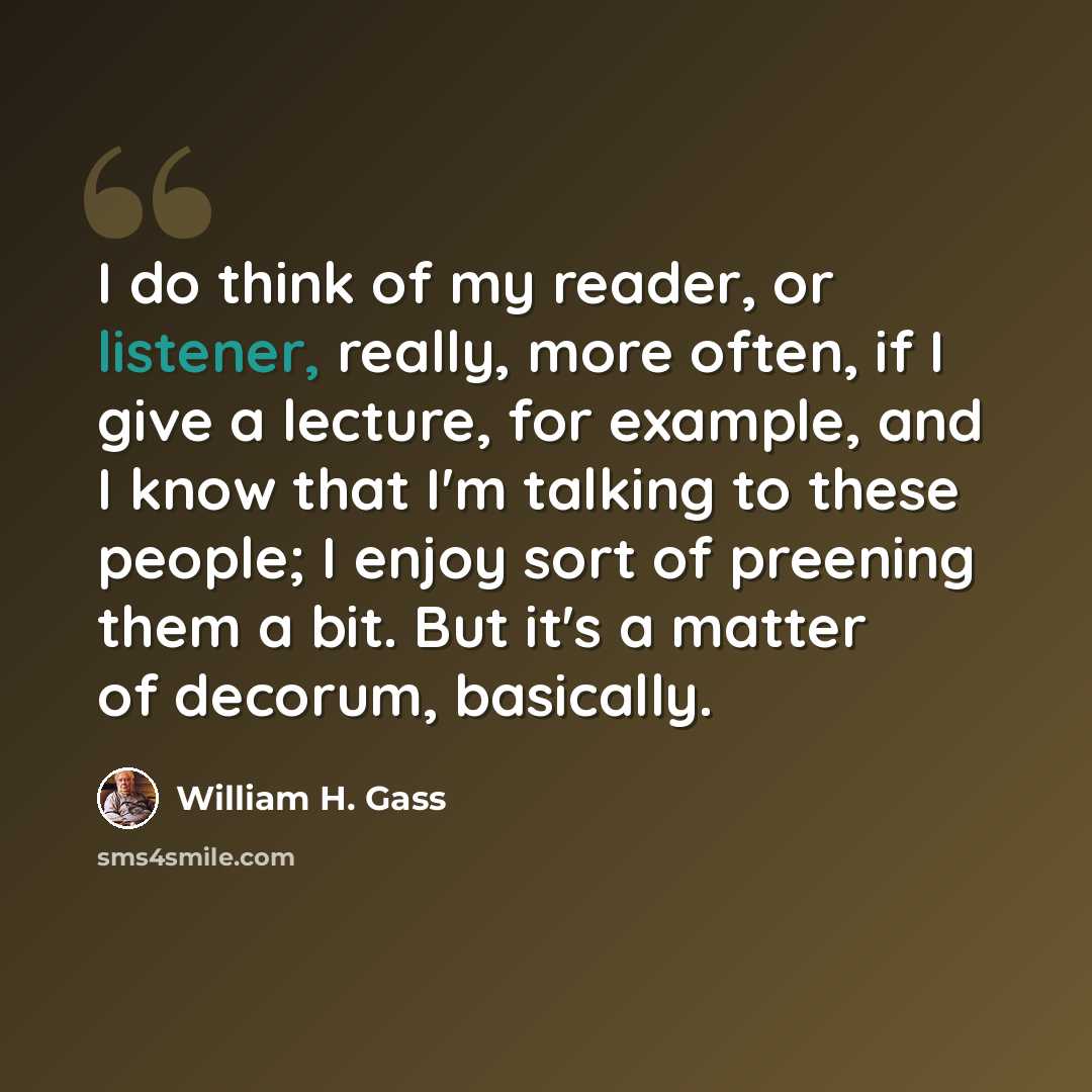 “I do think of my reader, or listener, really, more often, if I give a lecture, for example, and I know that I'm talking to these people; I enjoy sort of preening them a bit. But it's a matter of decorum, basically.” quote by William H. Gass