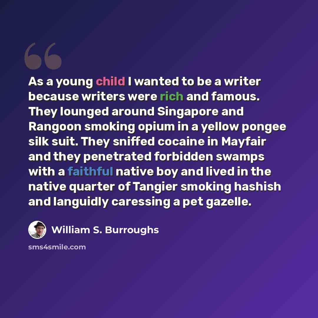 “As a young child I wanted to be a writer because writers were rich and famous. They lounged around Singapore and Rangoon smoking opium in a yellow pongee silk suit. They sniffed cocaine in Mayfair and they penetrated forbidden swamps with a faithful native boy and lived in the native quarter of…” quote by William S. Burroughs