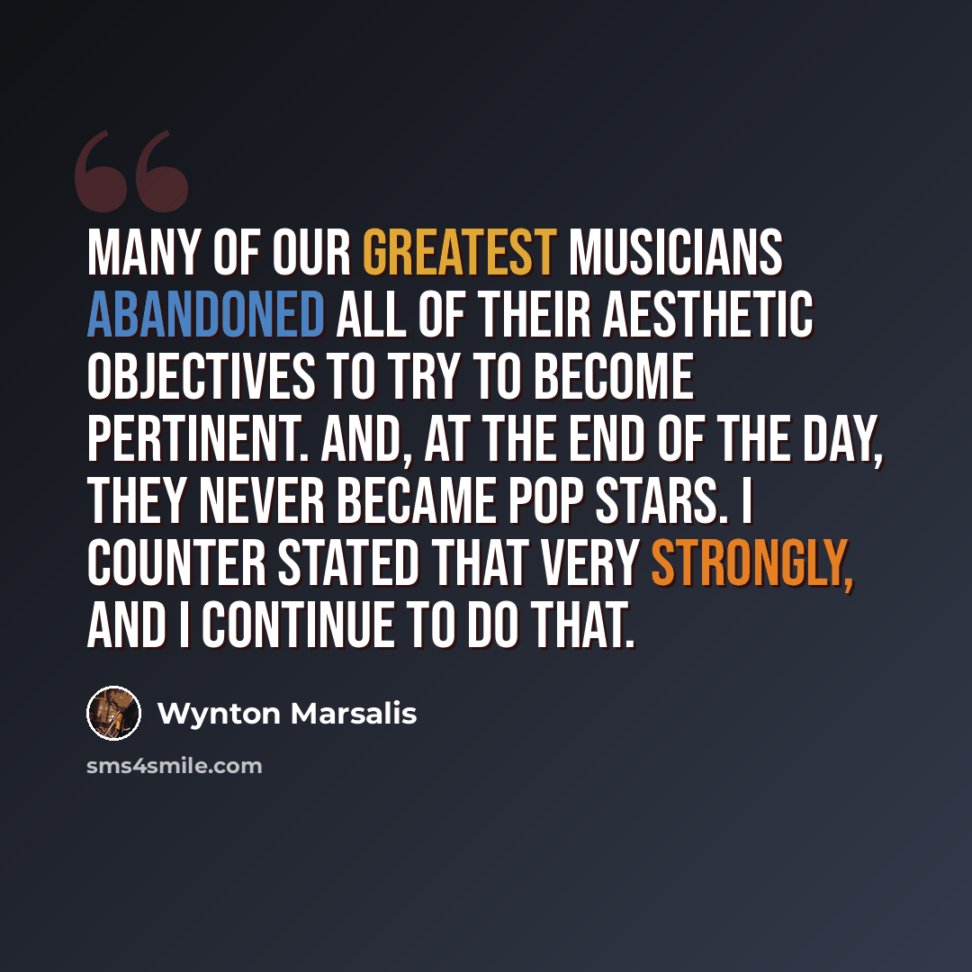 “Many of our greatest musicians abandoned all of their aesthetic objectives to try to become pertinent. And, at the end of the day, they never became pop stars. I counter stated that very strongly, and I continue to do that.” quote by Wynton Marsalis