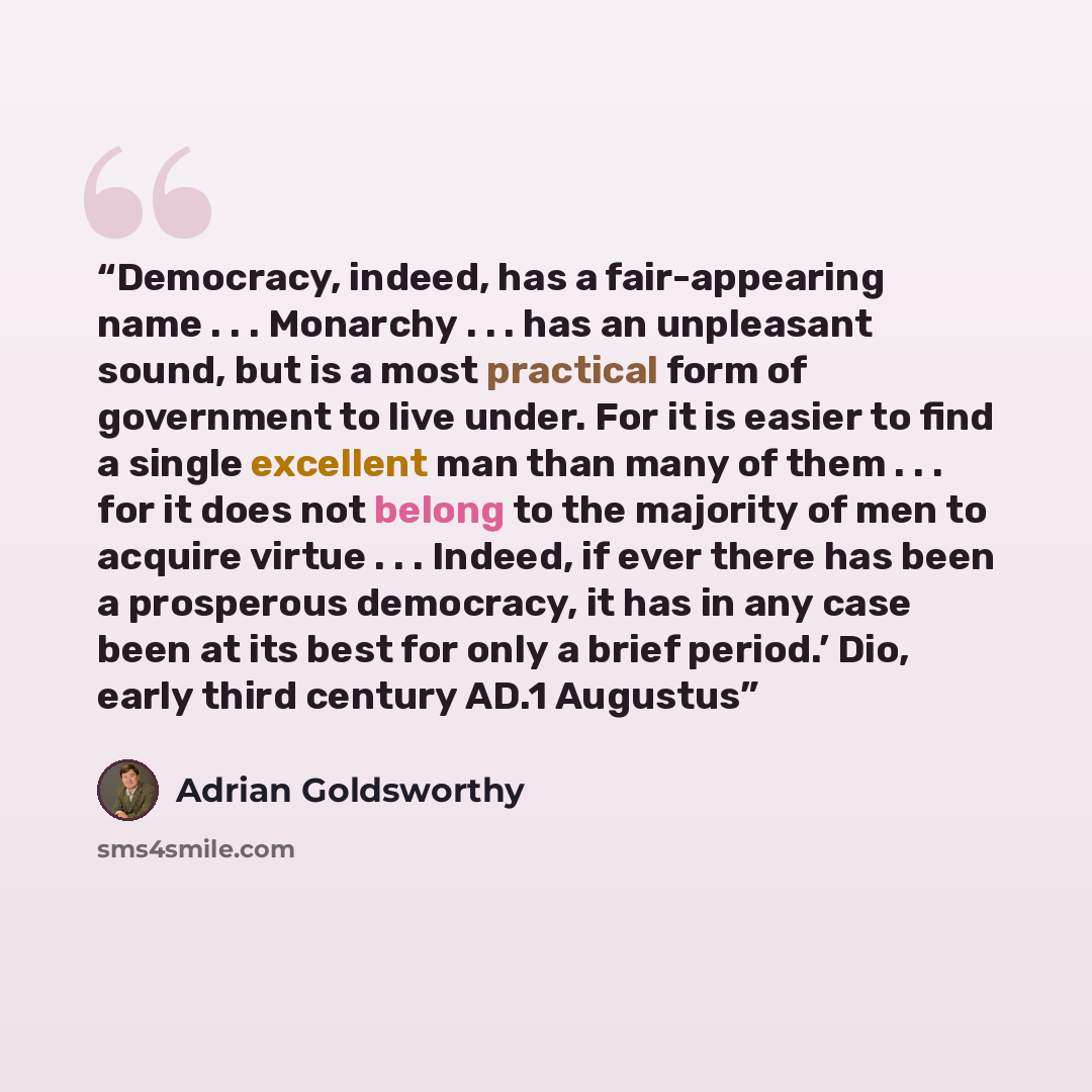 “Democracy, indeed, has a fair-appearing name . . . Monarchy . . . has an unpleasant sound, but is a most practical form of government to live under. For it is easier to find a single excellent man than many of them . . . for it does not belong to the majority of men to acquire virtue . . . Indeed…” quote by Adrian Goldsworthy