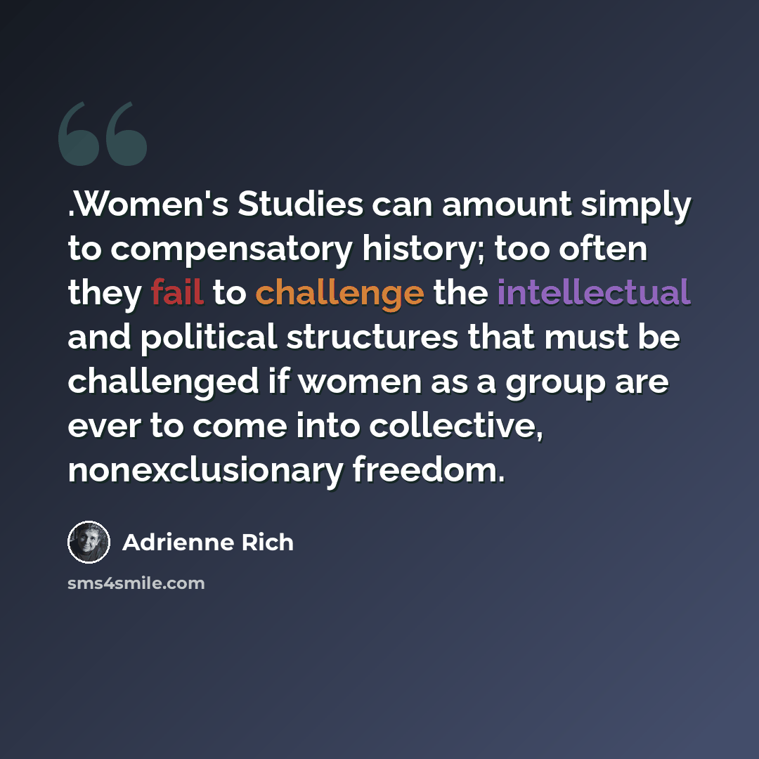 “.Women's Studies can amount simply to compensatory history; too often they fail to challenge the intellectual and political structures that must be challenged if women as a group are ever to come into collective, nonexclusionary freedom.” quote by Adrienne Rich