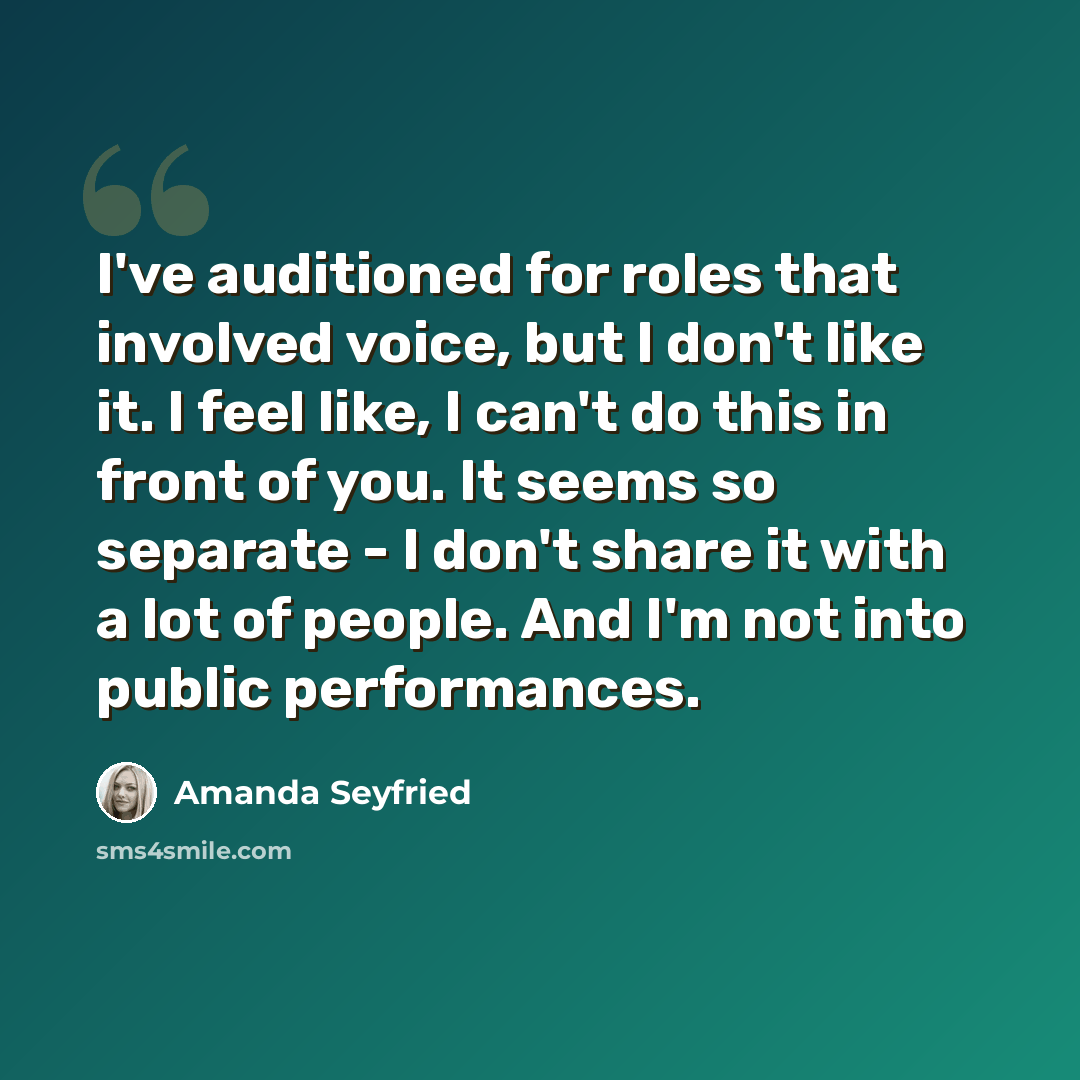 “I've auditioned for roles that involved voice, but I don't like it. I feel like, I can't do this in front of you. It seems so separate - I don't share it with a lot of people. And I'm not into public performances.” quote by Amanda Seyfried