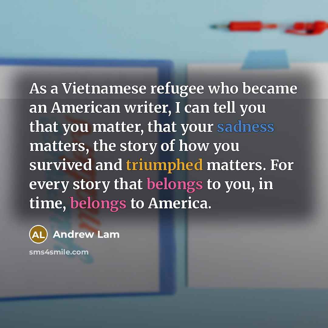 “As a Vietnamese refugee who became an American writer, I can tell you that you matter, that your sadness matters, the story of how you survived and triumphed matters. For every story that belongs to you, in time, belongs to America.” quote by Andrew Lam