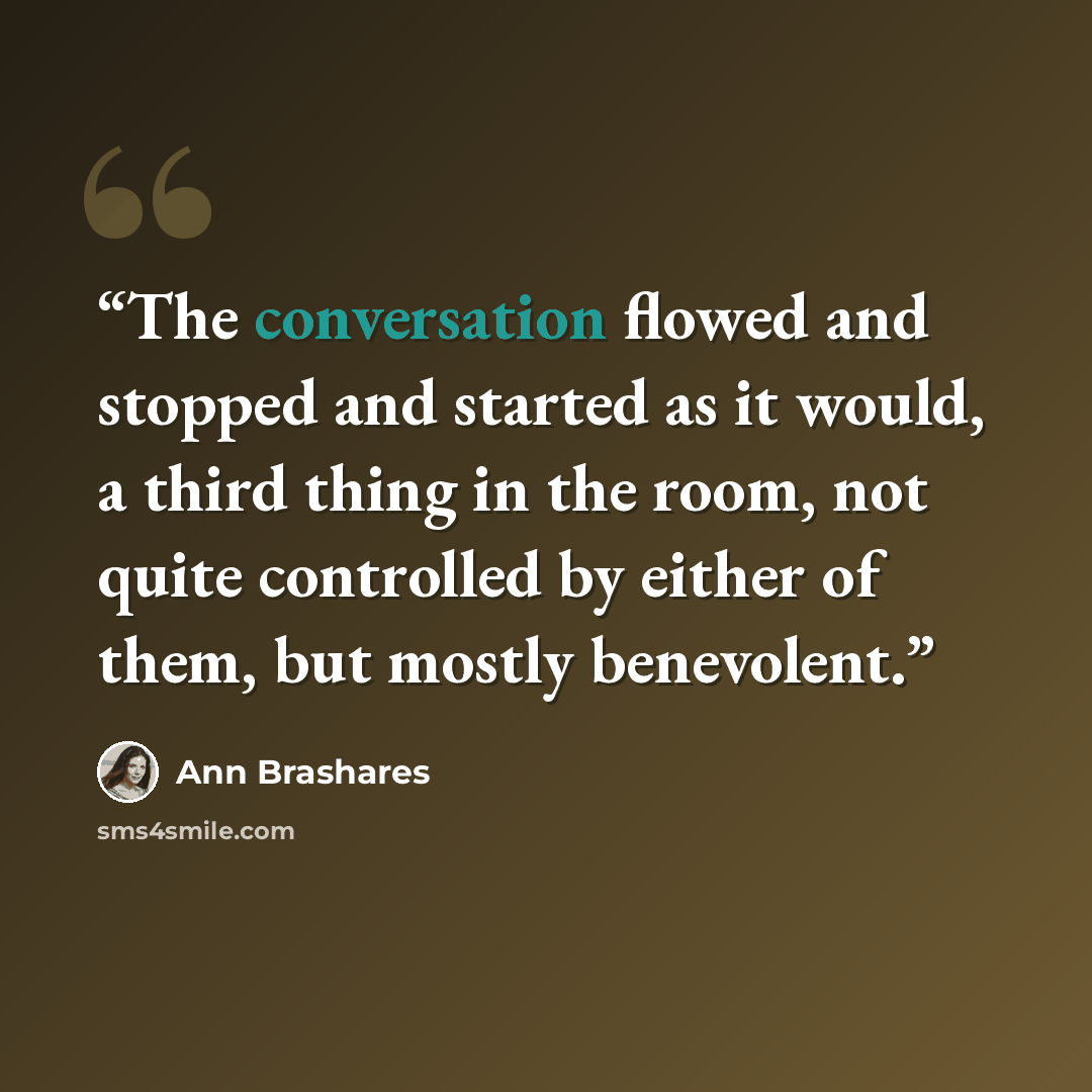 “The conversation flowed and stopped and started as it would, a third thing in the room, not quite controlled by either of them, but mostly benevolent.” quote by Ann Brashares